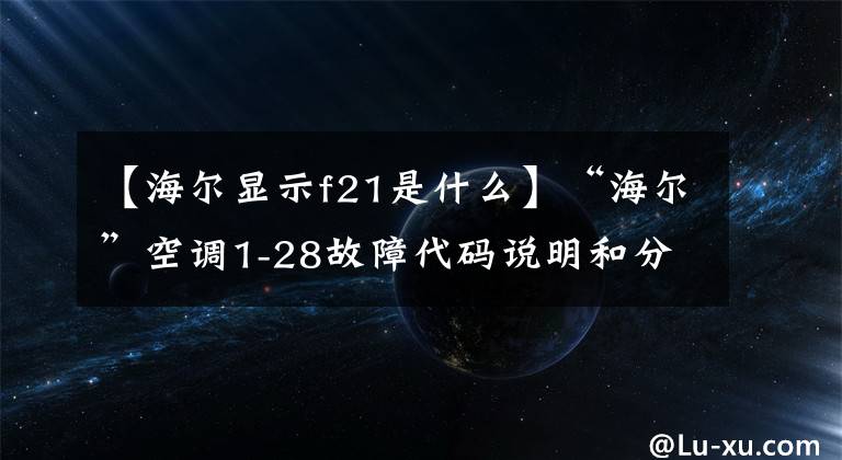 【海尔显示f21是什么】“海尔”空调1-28故障代码说明和分析;每天讲一节课。
