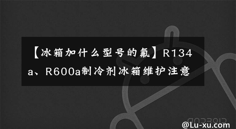 【冰箱加什么型号的氟】R134a、R600a制冷剂冰箱维护注意事项