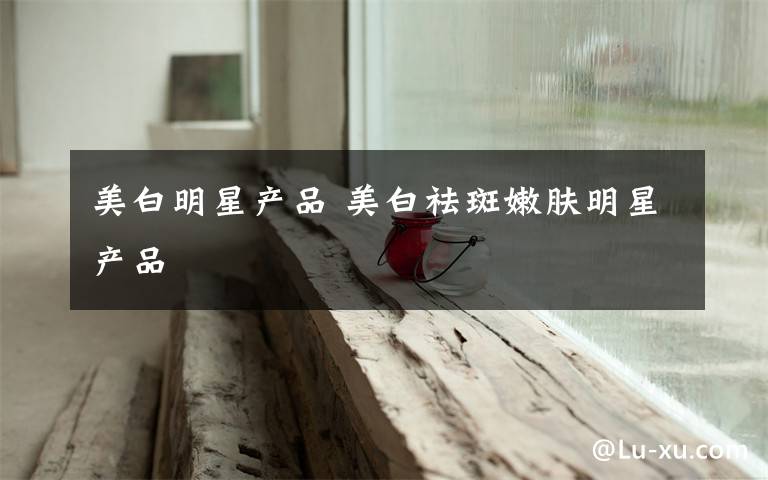 美白明星产品 美白祛斑嫩肤明星产品