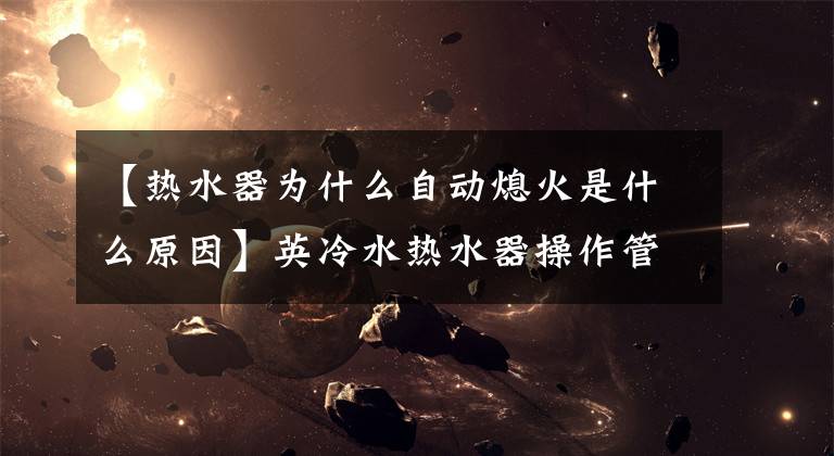 【热水器为什么自动熄火是什么原因】英冷水热水器操作管理、故障解决的宝物秘籍、速度收藏