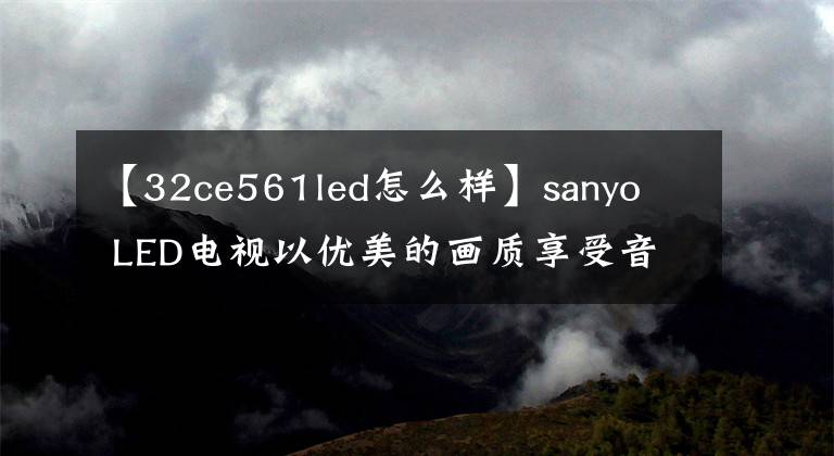 【32ce561led怎么样】sanyo LED电视以优美的画质享受音频和视频娱乐