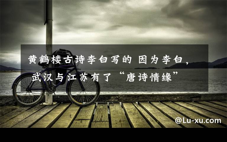黄鹤楼古诗李白写的 因为李白, 武汉与江苏有了“唐诗情缘”