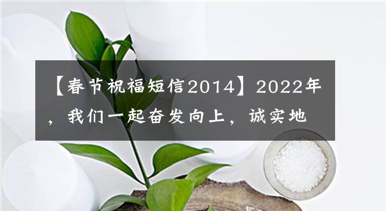 【春节祝福短信2014】2022年,我们一起奋发向上,诚实地去做吧。
