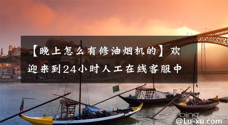 【晚上怎么有修油烟机的】欢迎来到24小时人工在线客服中心