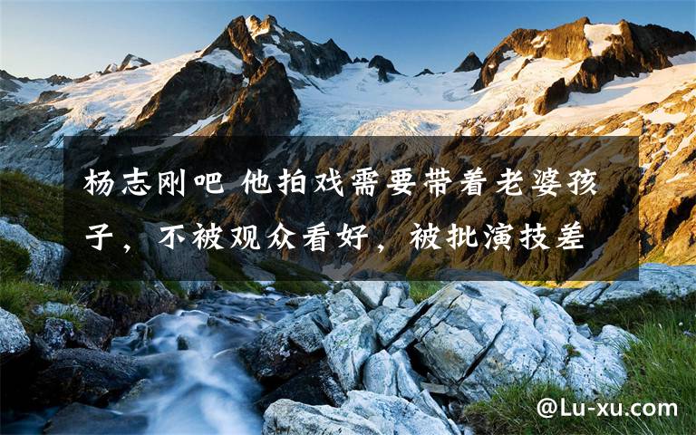 杨志刚吧 他拍戏需要带着老婆孩子,不被观众看好,被批演技差,靠自己导演哥哥才能接到戏