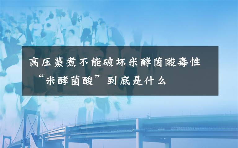 高压蒸煮不能破坏米酵菌酸毒性 “米酵菌酸”到底是什么