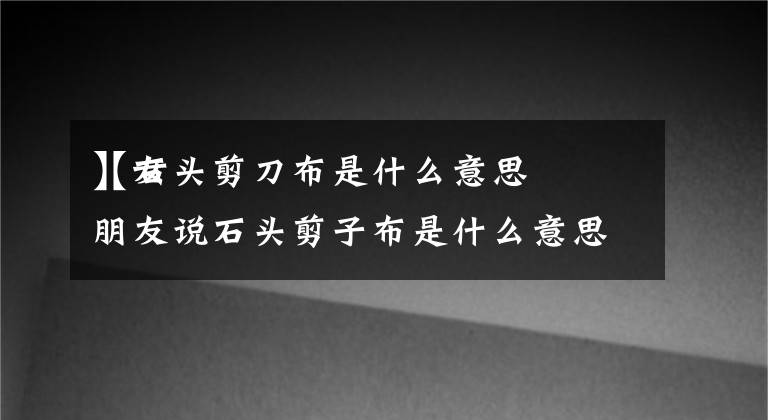 【石头剪刀布是什么意思
】女朋友说石头剪子布是什么意思