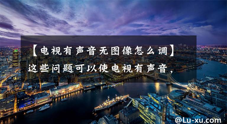 【电视有声音无图像怎么调】这些问题可以使电视有声音,没有视频,师傅这样检查和修理
