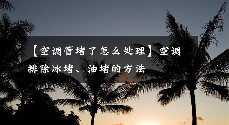 【空调管堵了怎么处理】空调排除冰堵、油堵的方法