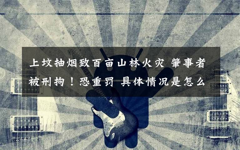 上坟抽烟致百亩山林火灾 肇事者被刑拘!恐重罚 具体情况是怎么回事?