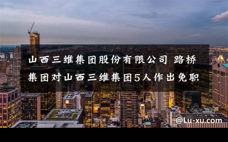 山西三维集团股份有限公司 路桥集团对山西三维集团5人作出免职处理决定