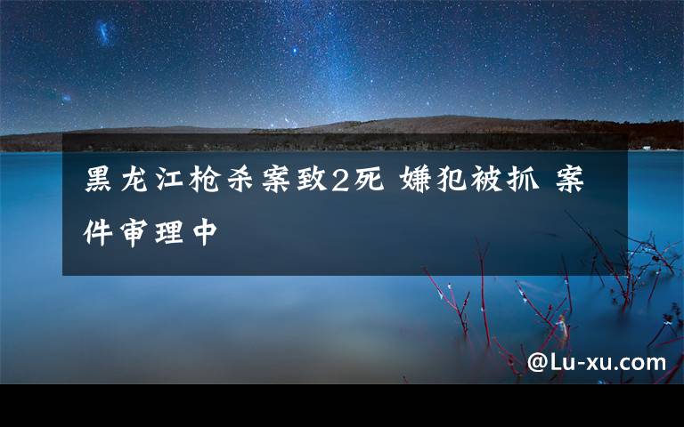 黑龙江枪杀案致2死 嫌犯被抓 案件审理中