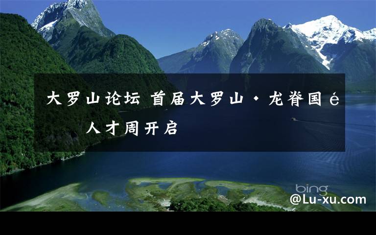 大罗山论坛 首届大罗山·龙脊国际人才周开启