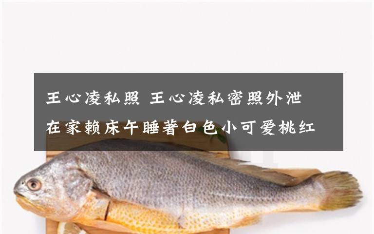 王心凌私照 王心凌私密照外泄 在家赖床午睡著白色小可爱桃红内裤