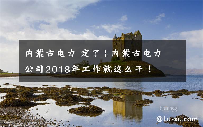 内蒙古电力 定了 | 内蒙古电力公司2018年工作就这么干!