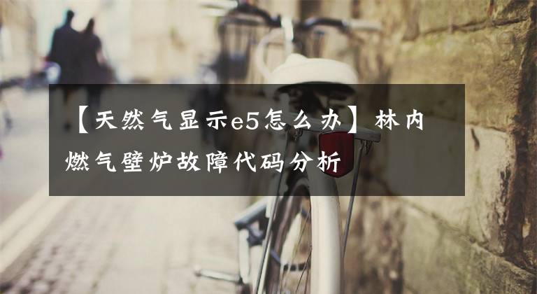 【天然气显示e5怎么办】林内燃气壁炉故障代码分析