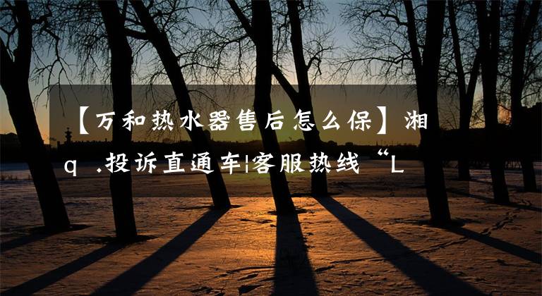 【万和热水器售后怎么保】湘q .投诉直通车|客服热线“Li GUI”更多