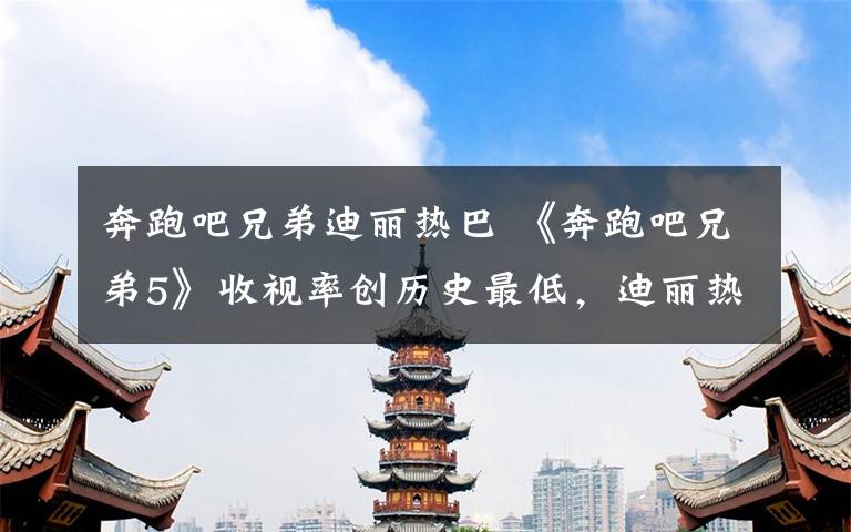 奔跑吧兄弟迪丽热巴 《奔跑吧兄弟5》收视率创历史最低,迪丽热巴一语道破真相!