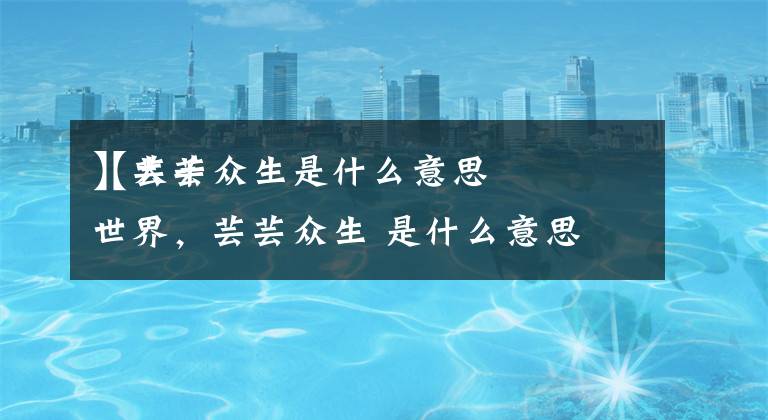 【芸芸众生是什么意思
】大千世界,芸芸众生 是什么意思