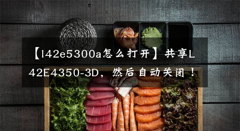 【l42e5300a怎么打开】共享L42E4350-3D，然后自动关闭！