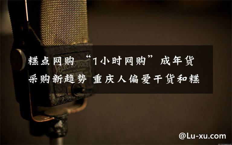 糕点网购 “1小时网购”成年货采购新趋势 重庆人偏爱干货和糕点礼盒