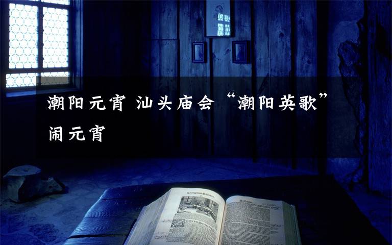 潮阳元宵 汕头庙会“潮阳英歌”闹元宵