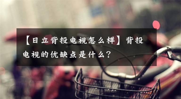 【日立背投电视怎么样】背投电视的优缺点是什么?