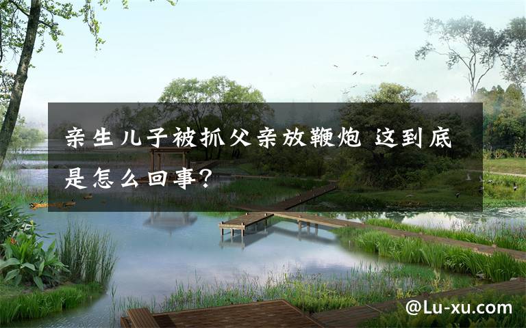 亲生儿子被抓父亲放鞭炮 这到底是怎么回事?