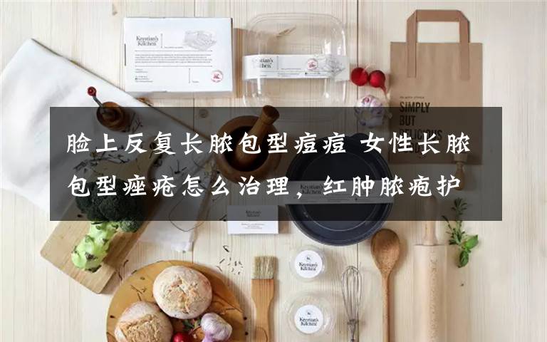 脸上反复长脓包型痘痘 女性长脓包型痤疮怎么治理,红肿脓疱护理不当容易留痘疤