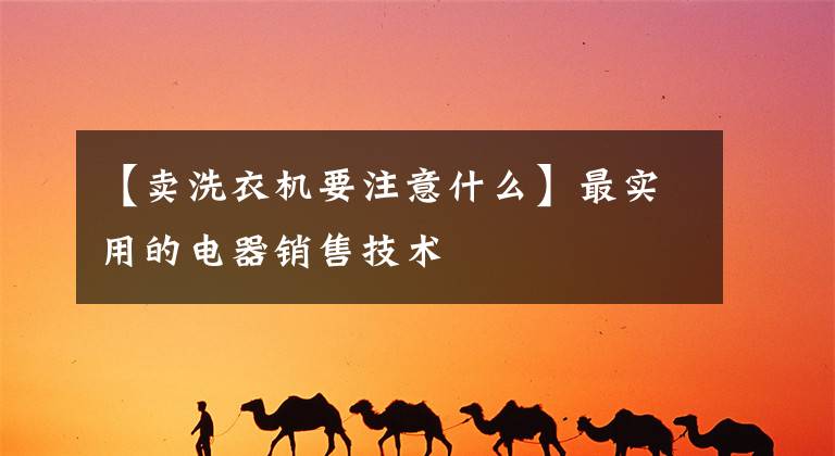 【卖洗衣机要注意什么】最实用的电器销售技术