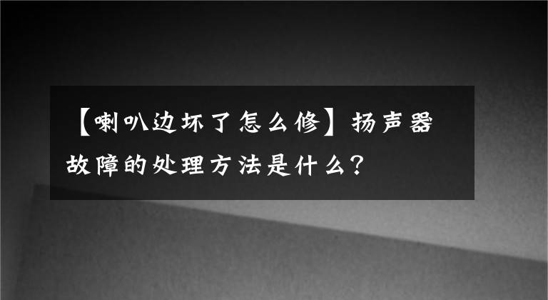 【喇叭边坏了怎么修】扬声器故障的处理方法是什么?