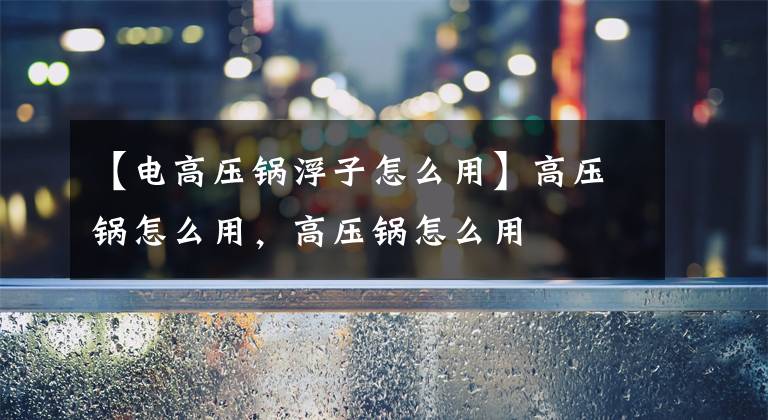 【电高压锅浮子怎么用】高压锅怎么用,高压锅怎么用