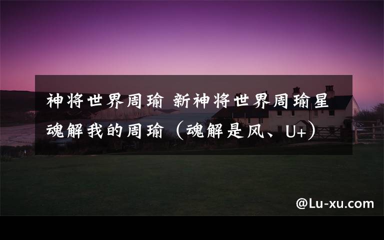 神将世界周瑜 新神将世界周瑜星魂解我的周瑜(魂解是风、U+),这个好不.不好的话要什么魂解好.洗的话应该要什么魂解