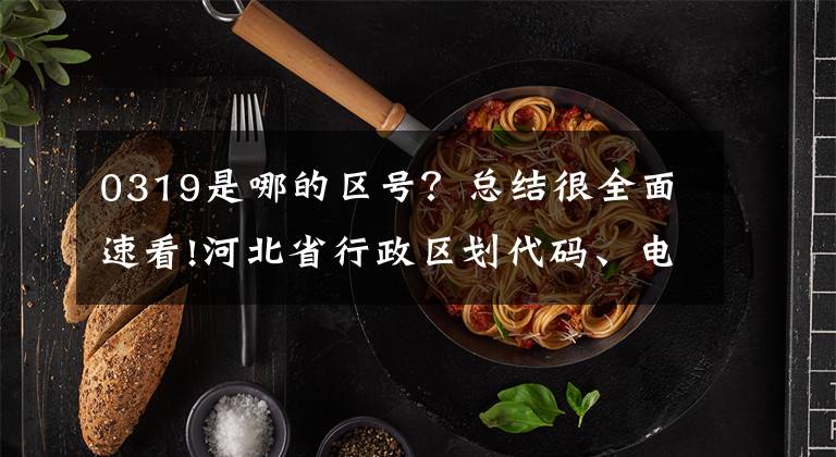 0319是哪的区号?总结很全面速看!河北省行政区划代码、电话区号、车牌号码大全