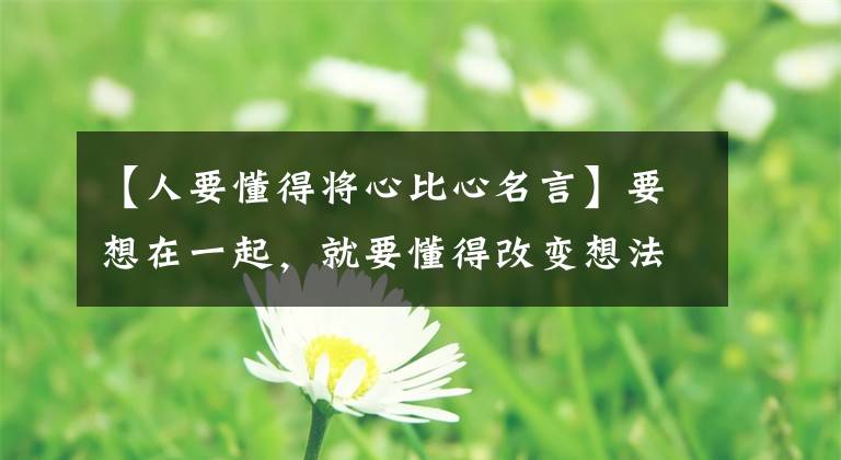 【人要懂得将心比心名言】要想在一起,就要懂得改变想法!