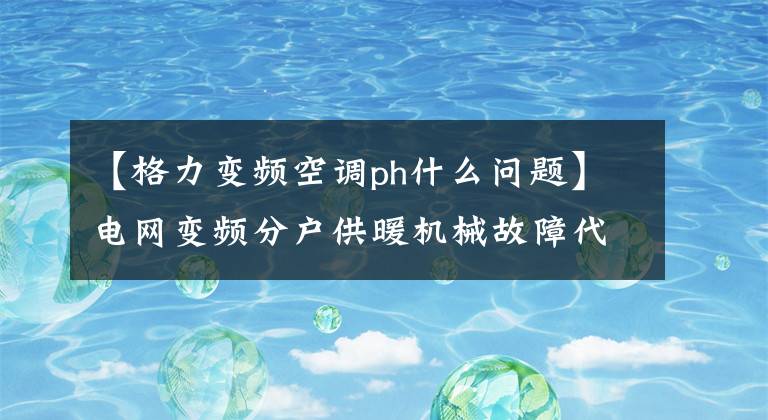 【格力变频空调ph什么问题】电网变频分户供暖机械故障代码表