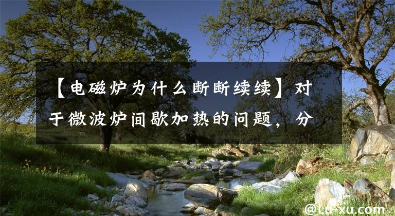 【电磁炉为什么断断续续】对于微波炉间歇加热的问题,分享一些自己的经验。