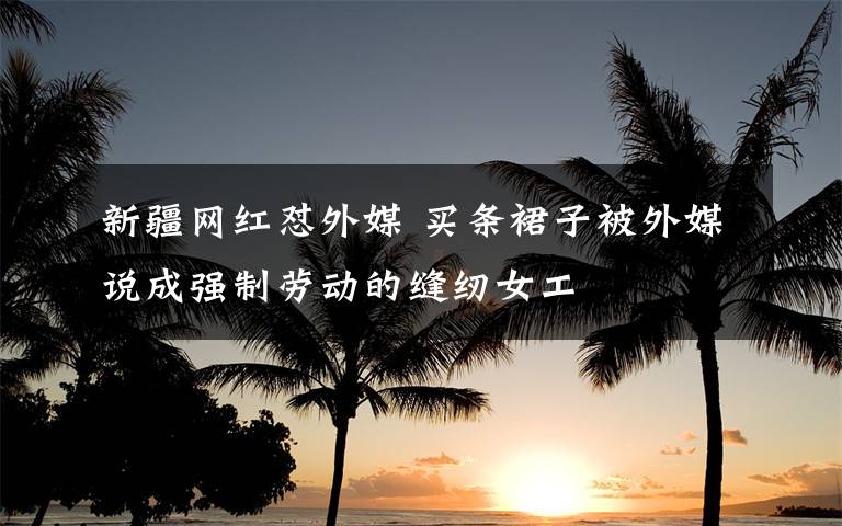 新疆网红怼外媒 买条裙子被外媒说成强制劳动的缝纫女工