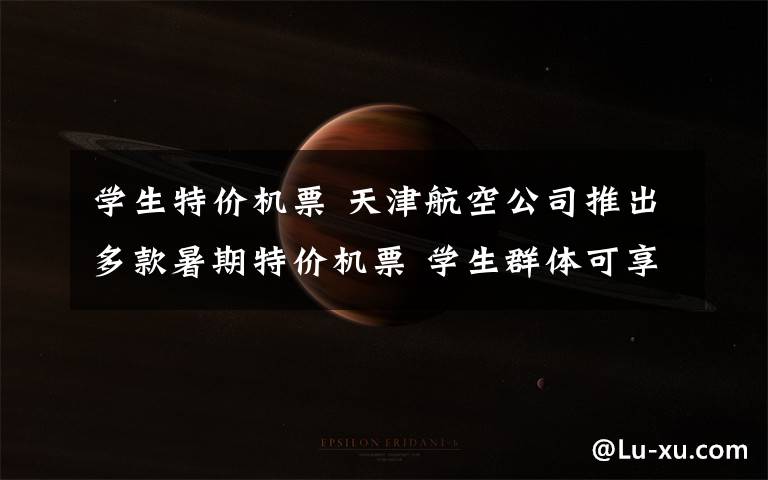 学生特价机票 天津航空公司推出多款暑期特价机票 学生群体可享超值优惠