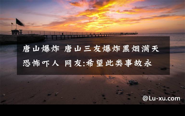 唐山爆炸 唐山三友爆炸黑烟满天恐怖吓人 网友:希望此类事故永远不再发生