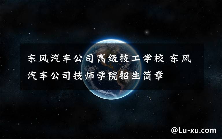 东风汽车公司高级技工学校 东风汽车公司技师学院招生简章