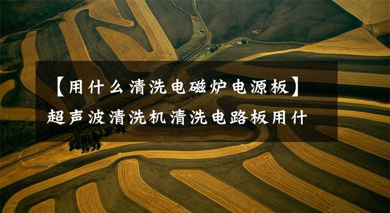 【用什么清洗电磁炉电源板】超声波清洗机清洗电路板用什么水？