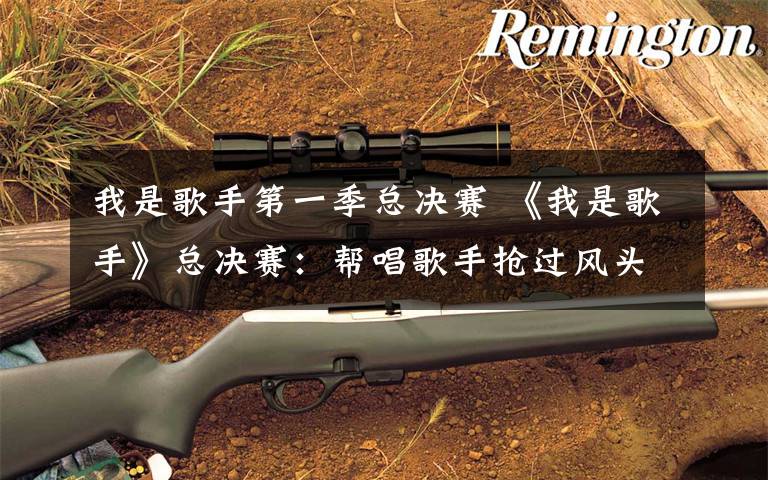 我是歌手第一季总决赛 《我是歌手》总决赛:帮唱歌手抢过风头,评委实难令人信服