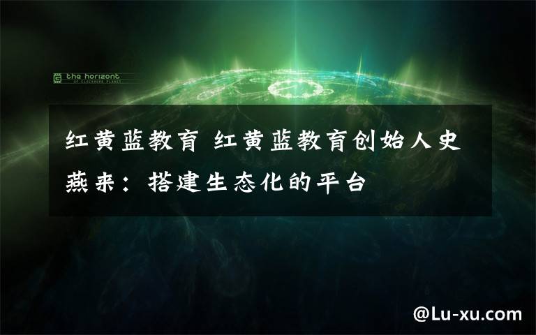 红黄蓝教育 红黄蓝教育创始人史燕来:搭建生态化的平台