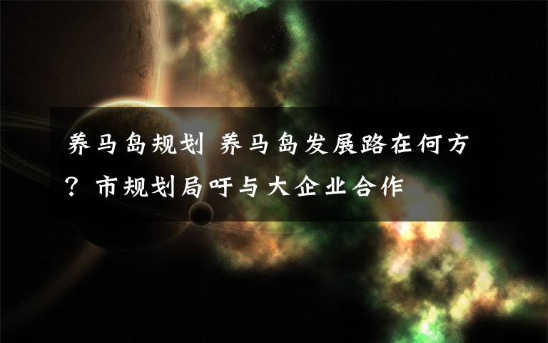 养马岛规划 养马岛发展路在何方?市规划局吁与大企业合作