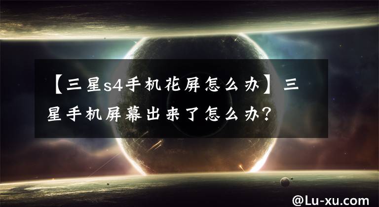 【三星s4手机花屏怎么办】三星手机屏幕出来了怎么办?