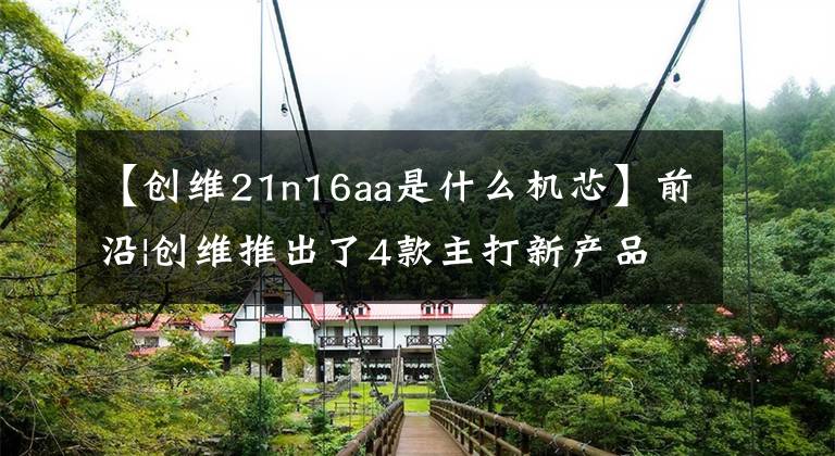 【创维21n16aa是什么机芯】前沿|创维推出了4款主打新产品,侧重于高性能竞争显示器市场