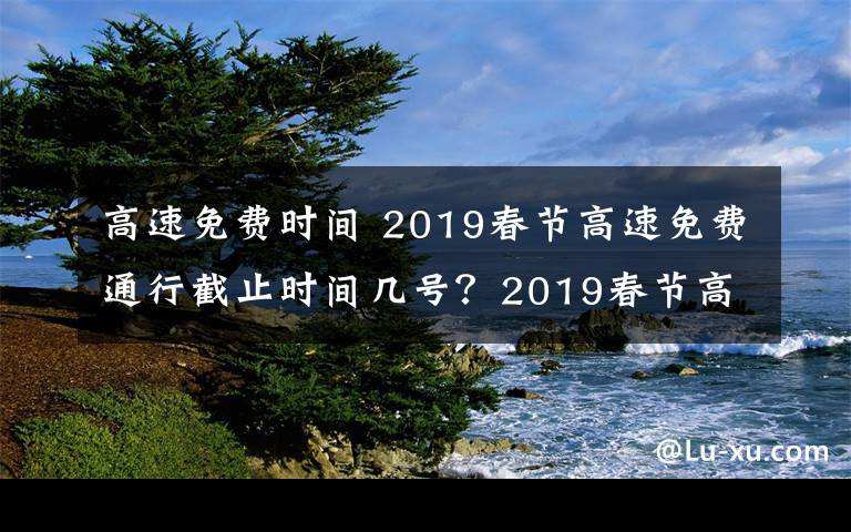 高速免费时间 2019春节高速免费通行截止时间几号？2019春节高速免费时间及免费名单