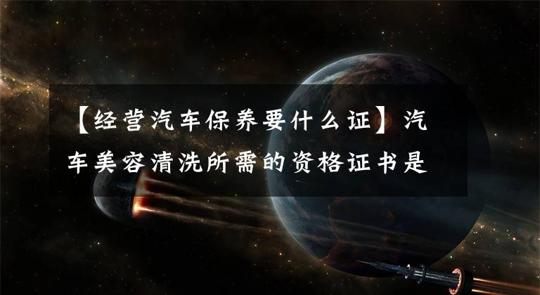 【经营汽车保养要什么证】汽车美容清洗所需的资格证书是什么?