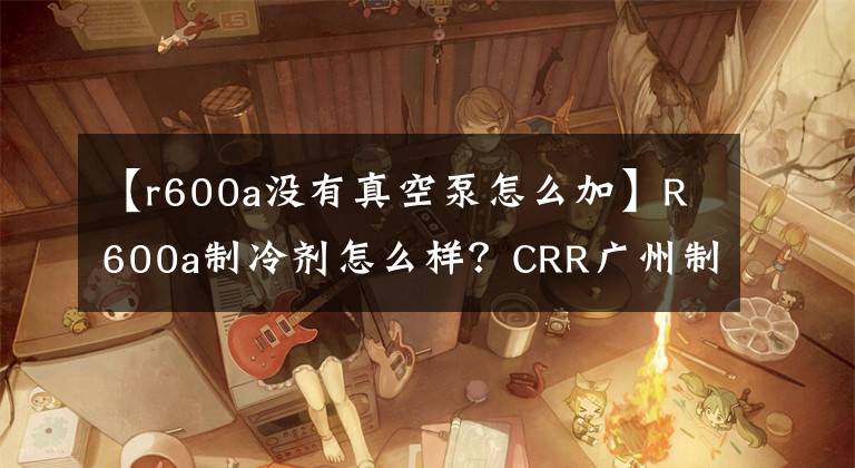 【r600a没有真空泵怎么加】R600a制冷剂怎么样？CRR广州制冷剂科普知识